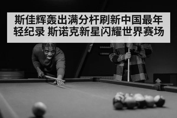 斯佳辉轰出满分杆刷新中国最年轻纪录 斯诺克新星闪耀世界赛场
